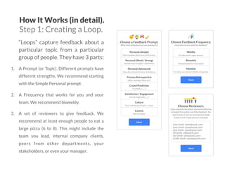 “Loops” capture feedback about a
particular topic from a particular
group of people. They have 3 parts:
3. A set of reviewers to give feedback. We
recommend at least enough people to eat a
large pizza (6 to 8). This might include the
team you lead, internal company clients,
peers from other departments, your
stakeholders, or even your manager.
1. A Prompt (or Topic). Different prompts have
different strengths. We recommend starting
with the Simple Personal prompt.
2. A Frequency that works for you and your
team. We recommend biweekly.
How It Works (in detail).
Step 1: Creating a Loop.
 