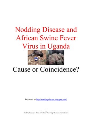 Nodding Disease and
African Swine Fever
  Virus in Uganda


Cause or Coincidence?


     Produced by http://noddingdisease.blogspot.com/




                                        1
   Nodding Disease and African Swine Fever Virus in Uganda: cause or coincidence?
 