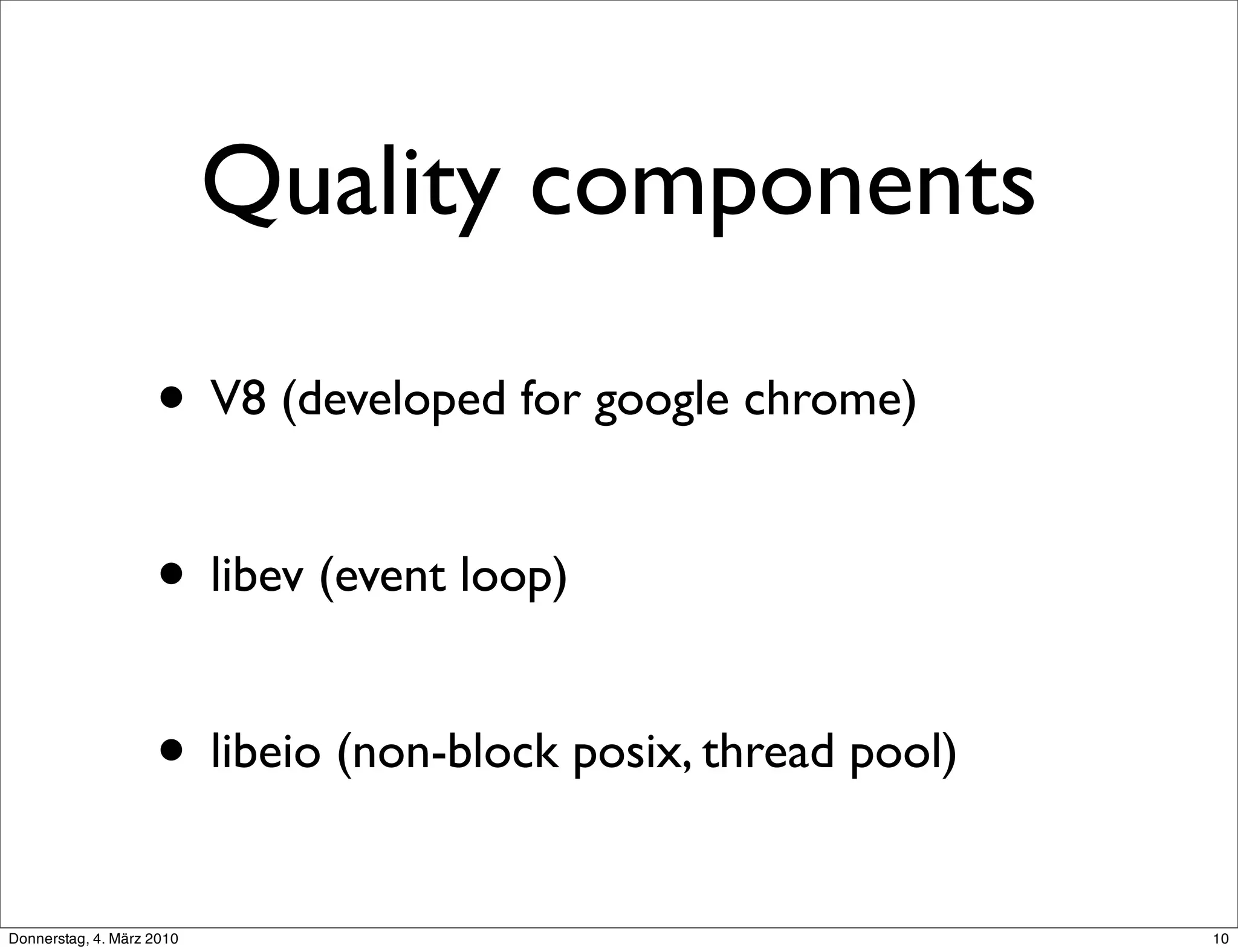Quality components

                    • V8 (developed for google chrome)

                    • libev (event loop)

                    • libeio (non-block posix, thread pool)
Donnerstag, 4. März 2010                                      10
 