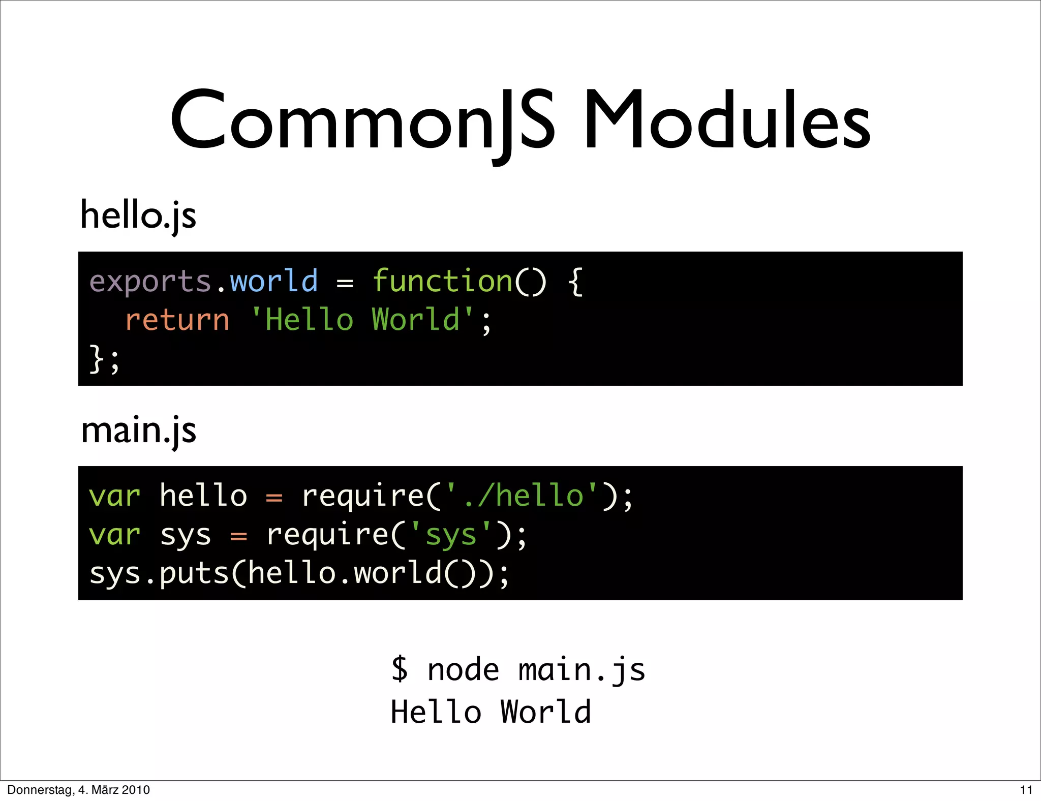 CommonJS Modules
            hello.js
             exports.world = function() {
                return 'Hello World';
             };

            main.js
             var hello = require('./hello');
             var sys = require('sys');
             sys.puts(hello.world());


                                $ node main.js
                                Hello World

Donnerstag, 4. März 2010                         11
 