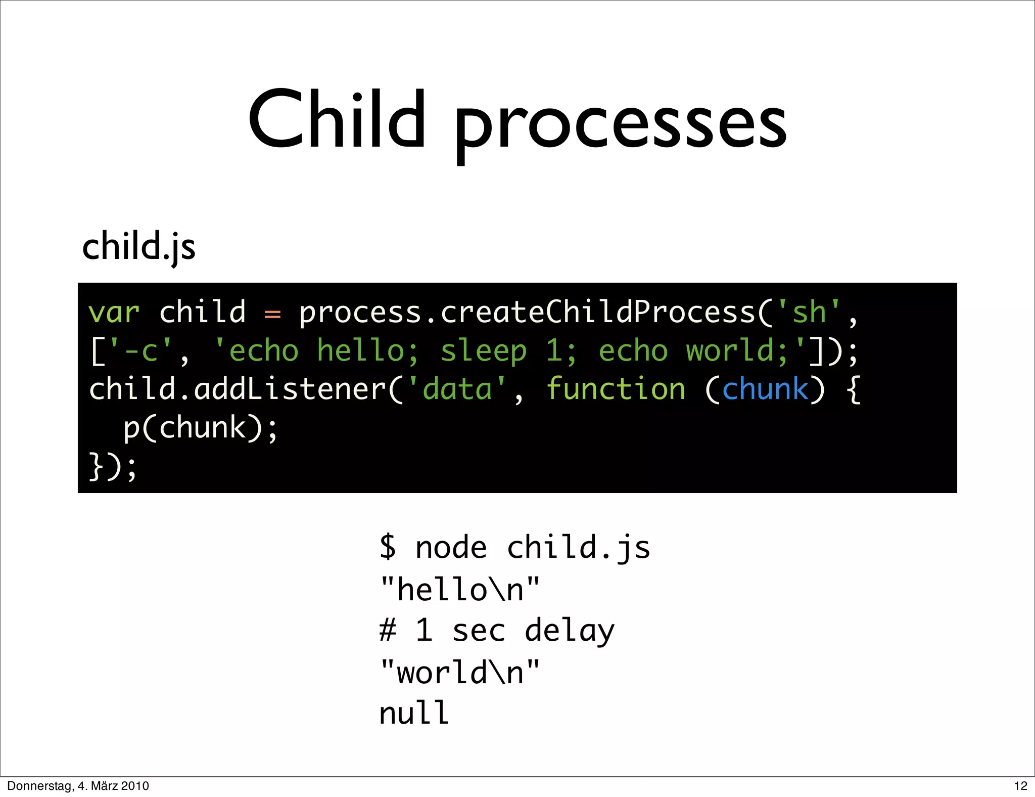 Child processes
            child.js
             var child = process.createChildProcess('sh',
             ['-c', 'echo hello; sleep 1; echo world;']);
             child.addListener('data', function (chunk) {
               p(chunk);
             });

                              $ node child.js
                              "hellon"
                              # 1 sec delay
                              "worldn"
                              null

Donnerstag, 4. März 2010                                    12
 