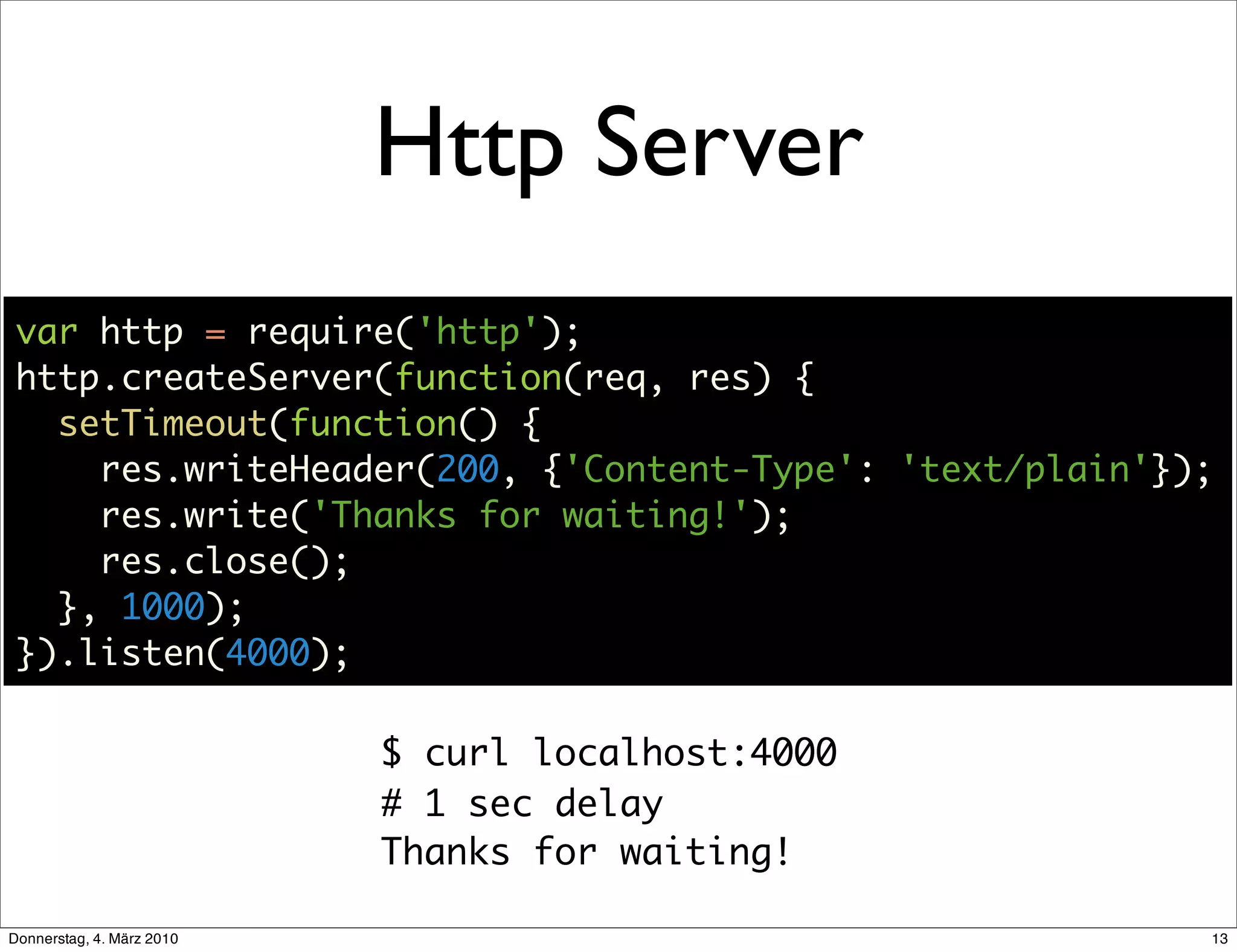 Http Server
 var http = require('http');
 http.createServer(function(req, res) {
   setTimeout(function() {
     res.writeHeader(200, {'Content-Type': 'text/plain'});
     res.write('Thanks for waiting!');
     res.close();
   }, 1000);
 }).listen(4000);

                           $ curl localhost:4000
                           # 1 sec delay
                           Thanks for waiting!

Donnerstag, 4. März 2010                                 13
 