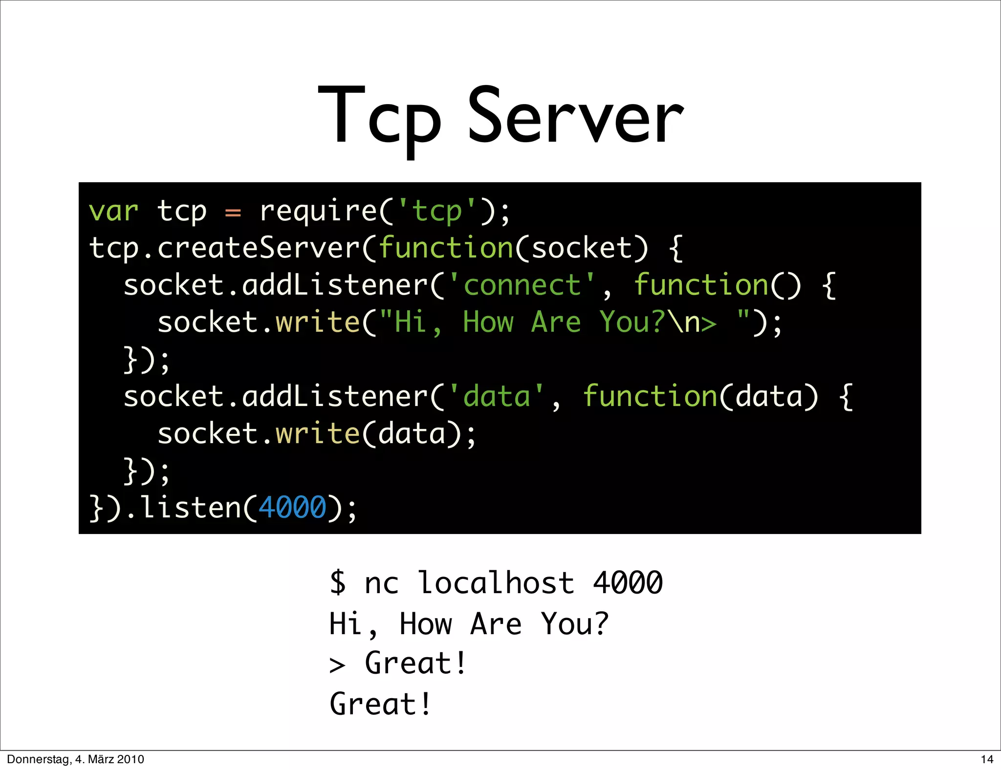Tcp Server
              var tcp = require('tcp');
              tcp.createServer(function(socket) {
                socket.addListener('connect', function() {
                  socket.write("Hi, How Are You?n> ");
                });
                socket.addListener('data', function(data) {
                  socket.write(data);
                });
              }).listen(4000);

                            $ nc localhost 4000
                            Hi, How Are You?
                            > Great!
                            Great!
Donnerstag, 4. März 2010                                      14
 
