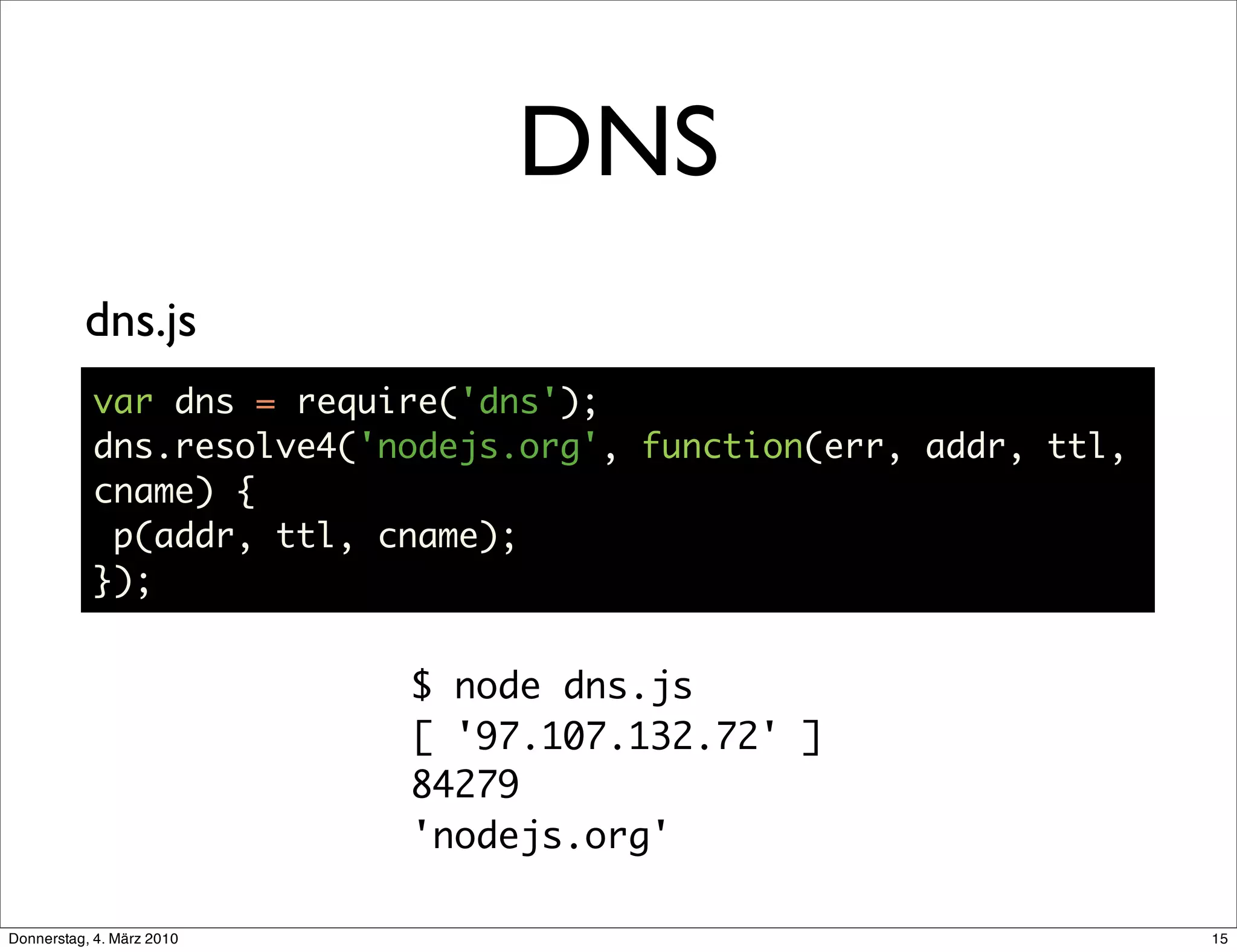 DNS
          dns.js
           var dns = require('dns');
           dns.resolve4('nodejs.org', function(err, addr, ttl,
           cname) {
            p(addr, ttl, cname);
           });


                           $ node dns.js
                           [ '97.107.132.72' ]
                           84279
                           'nodejs.org'

Donnerstag, 4. März 2010                                         15
 
