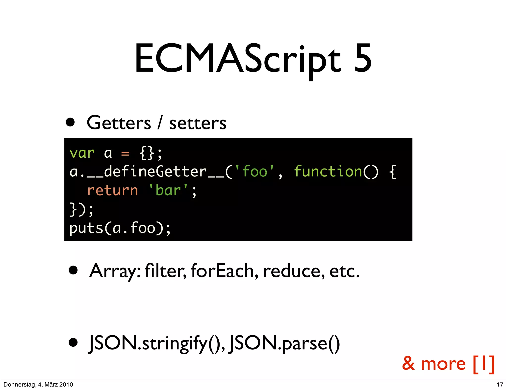 ECMAScript 5
                    • Getters / setters
                      var a = {};
                      a.__defineGetter__('foo', function() {
                        return 'bar';
                      });
                      puts(a.foo);


                     • Array: ﬁlter, forEach, reduce, etc.

                     • JSON.stringify(), JSON.parse()          & more [1]
Donnerstag, 4. März 2010                                                    17
 