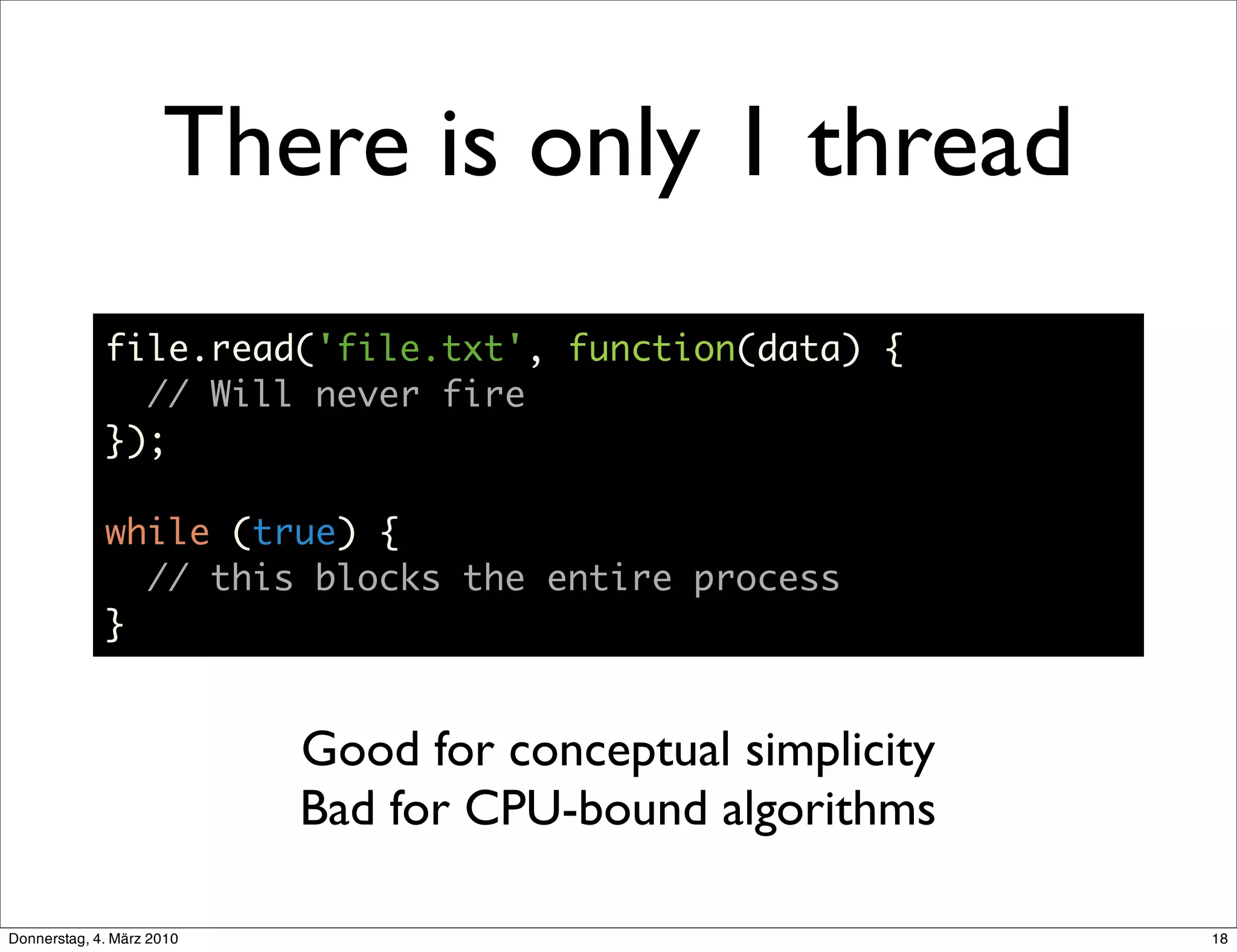 There is only 1 thread
             file.read('file.txt', function(data) {
               // Will never fire
             });

             while (true) {
               // this blocks the entire process
             }


                           Good for conceptual simplicity
                           Bad for CPU-bound algorithms

Donnerstag, 4. März 2010                                    18
 
