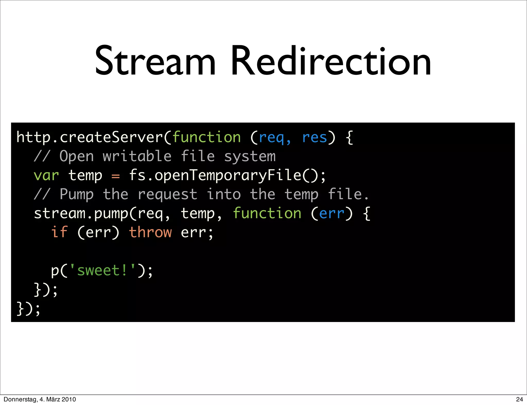 Stream Redirection
    http.createServer(function (req, res) {
      // Open writable file system
      var temp = fs.openTemporaryFile();
      // Pump the request into the temp file.
      stream.pump(req, temp, function (err) {
        if (err) throw err;

        p('sweet!');
      });
    });




Donnerstag, 4. März 2010                        24
 