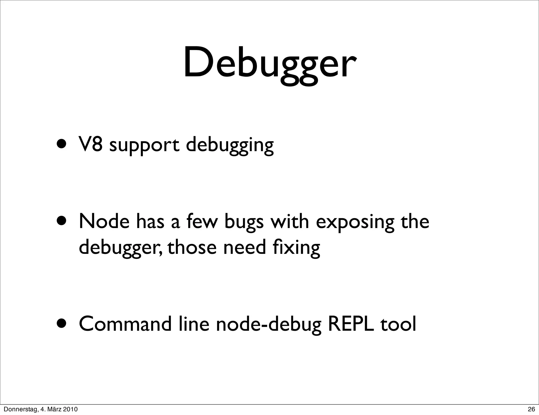 Debugger
                • V8 support debugging

                • Node has a few bugs with exposing the
                           debugger, those need ﬁxing


                • Command line node-debug REPL tool
Donnerstag, 4. März 2010                                  26
 