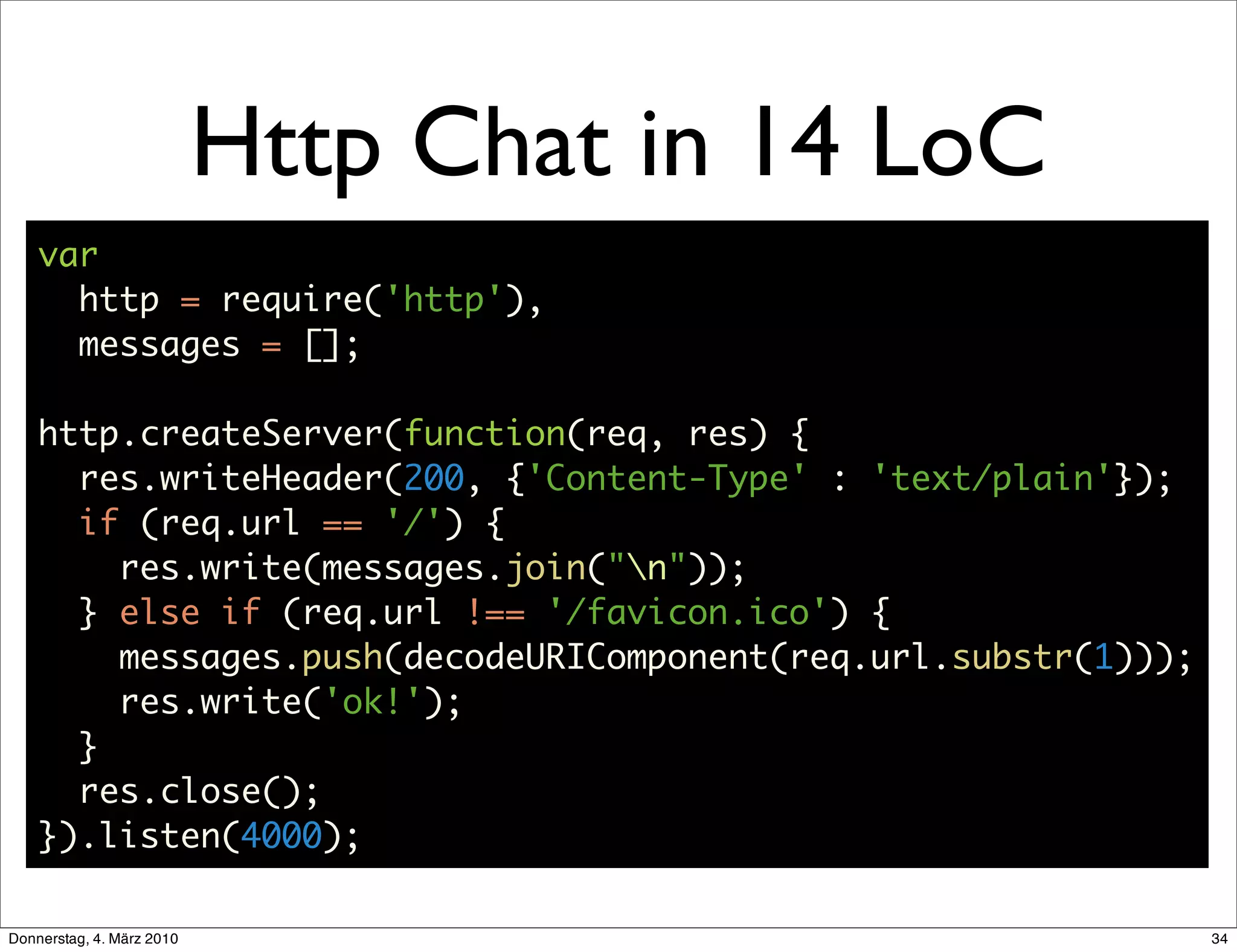 Http Chat in 14 LoC
    var
      http = require('http'),
      messages = [];

    http.createServer(function(req, res) {
      res.writeHeader(200, {'Content-Type' : 'text/plain'});
      if (req.url == '/') {
        res.write(messages.join("n"));
      } else if (req.url !== '/favicon.ico') {
        messages.push(decodeURIComponent(req.url.substr(1)));
        res.write('ok!');
      }
      res.close();
    }).listen(4000);

Donnerstag, 4. März 2010                                        34
 