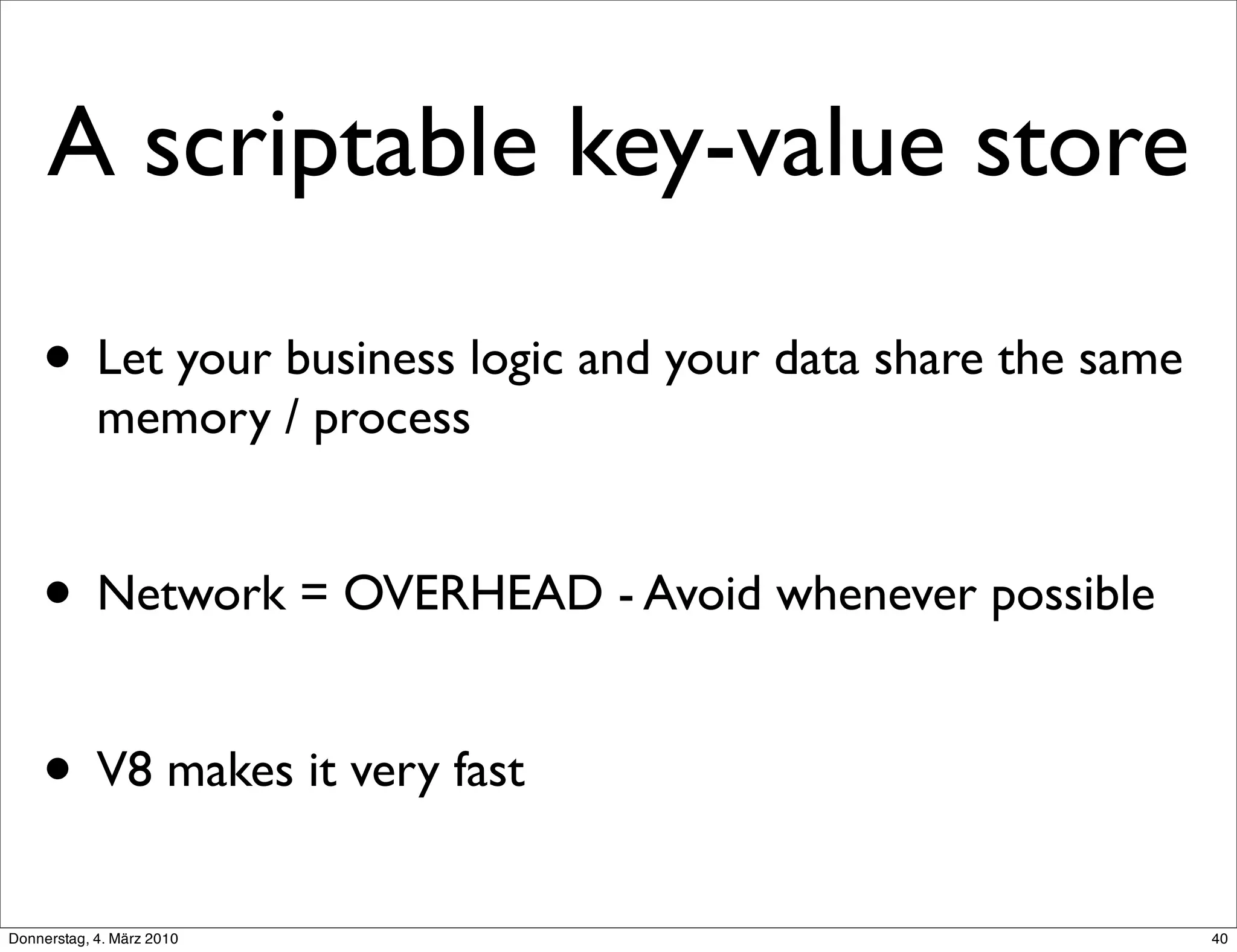 A scriptable key-value store

    • Let your business logic and your data share the same
            memory / process


    • Network = OVERHEAD - Avoid whenever possible

    • V8 makes it very fast
Donnerstag, 4. März 2010                                     40
 