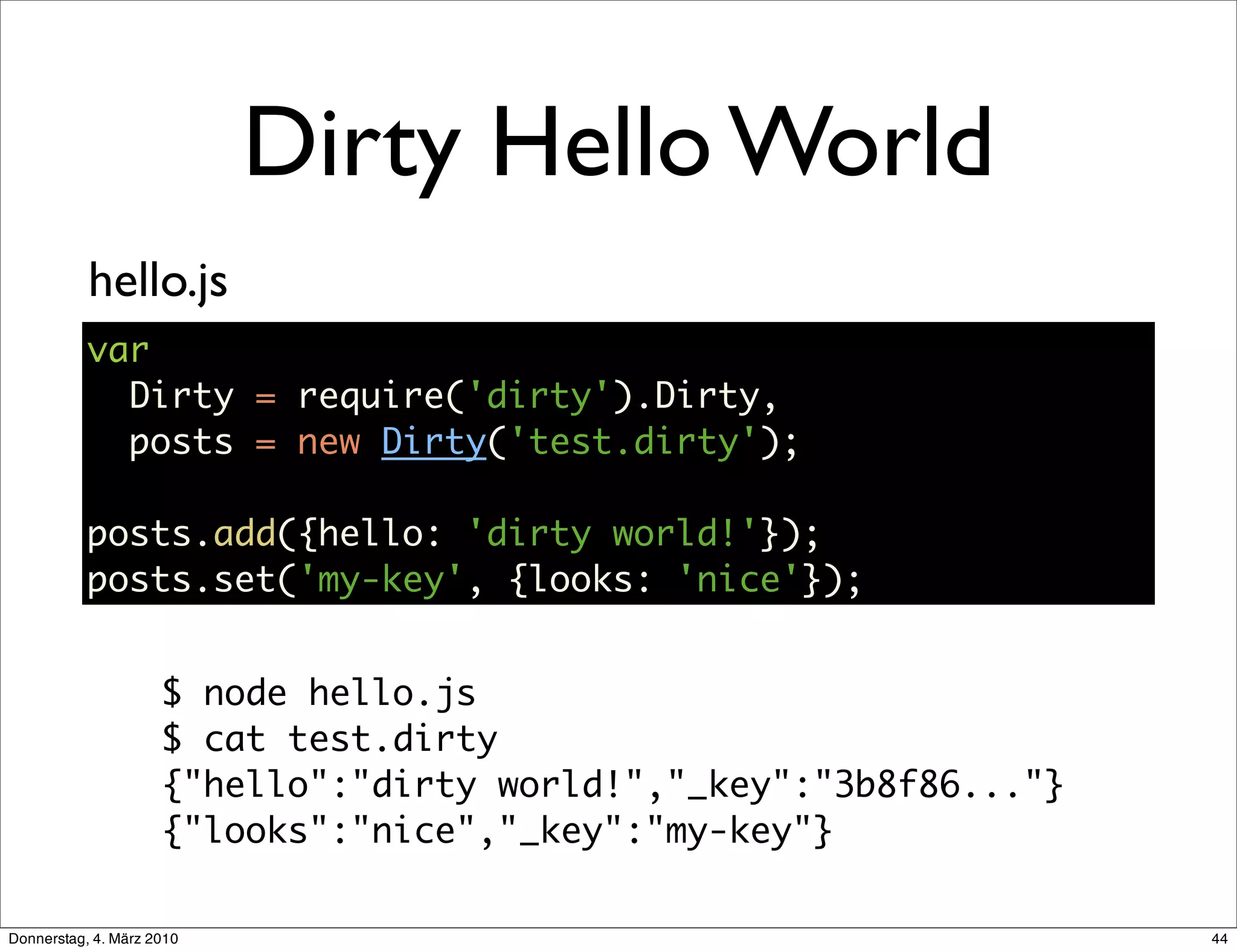 Dirty Hello World
           hello.js
           var
             Dirty = require('dirty').Dirty,
             posts = new Dirty('test.dirty');

           posts.add({hello: 'dirty world!'});
           posts.set('my-key', {looks: 'nice'});


                     $ node hello.js
                     $ cat test.dirty
                     {"hello":"dirty world!","_key":"3b8f86..."}
                     {"looks":"nice","_key":"my-key"}

Donnerstag, 4. März 2010                                           44
 