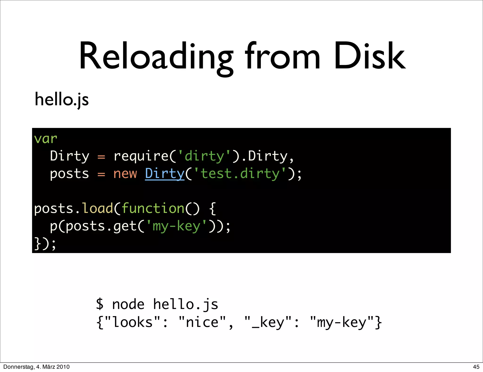 Reloading from Disk
           hello.js
           var
             Dirty = require('dirty').Dirty,
             posts = new Dirty('test.dirty');

           posts.load(function() {
             p(posts.get('my-key'));
           });



                            $ node hello.js
                            {"looks": "nice", "_key": "my-key"}


Donnerstag, 4. März 2010                                          45
 