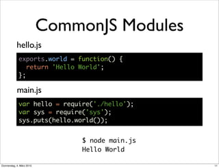 CommonJS Modules
            hello.js
             exports.world = function() {
                return 'Hello World';
             };

            main.js
             var hello = require('./hello');
             var sys = require('sys');
             sys.puts(hello.world());


                                $ node main.js
                                Hello World

Donnerstag, 4. März 2010                         11
 
