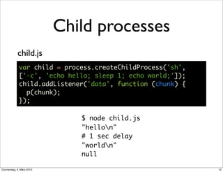 Child processes
            child.js
             var child = process.createChildProcess('sh',
             ['-c', 'echo hello; sleep 1; echo world;']);
             child.addListener('data', function (chunk) {
               p(chunk);
             });

                              $ node child.js
                              "hellon"
                              # 1 sec delay
                              "worldn"
                              null

Donnerstag, 4. März 2010                                    12
 