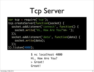 Tcp Server
              var tcp = require('tcp');
              tcp.createServer(function(socket) {
                socket.addListener('connect', function() {
                  socket.write("Hi, How Are You?n> ");
                });
                socket.addListener('data', function(data) {
                  socket.write(data);
                });
              }).listen(4000);

                            $ nc localhost 4000
                            Hi, How Are You?
                            > Great!
                            Great!
Donnerstag, 4. März 2010                                      14
 