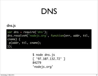 DNS
          dns.js
           var dns = require('dns');
           dns.resolve4('nodejs.org', function(err, addr, ttl,
           cname) {
            p(addr, ttl, cname);
           });


                           $ node dns.js
                           [ '97.107.132.72' ]
                           84279
                           'nodejs.org'

Donnerstag, 4. März 2010                                         15
 