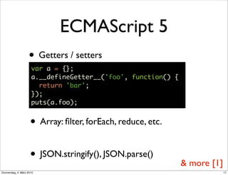 ECMAScript 5
                    • Getters / setters
                      var a = {};
                      a.__defineGetter__('foo', function() {
                        return 'bar';
                      });
                      puts(a.foo);


                     • Array: ﬁlter, forEach, reduce, etc.

                     • JSON.stringify(), JSON.parse()          & more [1]
Donnerstag, 4. März 2010                                                    17
 