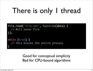 There is only 1 thread
             file.read('file.txt', function(data) {
               // Will never fire
             });

             while (true) {
               // this blocks the entire process
             }


                           Good for conceptual simplicity
                           Bad for CPU-bound algorithms

Donnerstag, 4. März 2010                                    18
 