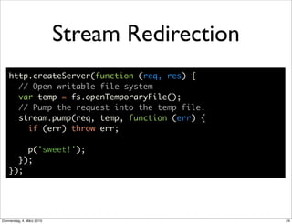 Stream Redirection
    http.createServer(function (req, res) {
      // Open writable file system
      var temp = fs.openTemporaryFile();
      // Pump the request into the temp file.
      stream.pump(req, temp, function (err) {
        if (err) throw err;

        p('sweet!');
      });
    });




Donnerstag, 4. März 2010                        24
 