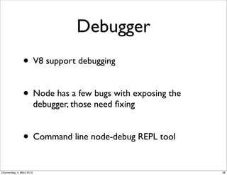 Debugger
                • V8 support debugging

                • Node has a few bugs with exposing the
                           debugger, those need ﬁxing


                • Command line node-debug REPL tool
Donnerstag, 4. März 2010                                  26
 