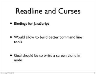Readline and Curses
                • Bindings for JavaScript

                • Would allow to build better command line
                           tools


                • Goal should be to write a screen clone in
                           node


Donnerstag, 4. März 2010                                      27
 