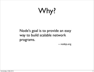 Why?

                           Node's goal is to provide an easy
                           way to build scalable network
                           programs.
                                                   -- nodejs.org




Donnerstag, 4. März 2010                                           4
 