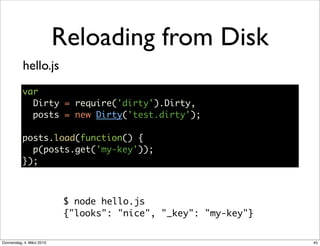 Reloading from Disk
           hello.js
           var
             Dirty = require('dirty').Dirty,
             posts = new Dirty('test.dirty');

           posts.load(function() {
             p(posts.get('my-key'));
           });



                            $ node hello.js
                            {"looks": "nice", "_key": "my-key"}


Donnerstag, 4. März 2010                                          45
 