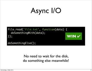 Async I/O

             file.read('file.txt', function(data) {
               doSomethingWith(data);
             });                                   WIN     ✔
             doSomethingElse();




                           No need to wait for the disk,
                           do something else meanwhile!

Donnerstag, 4. März 2010                                       8
 
