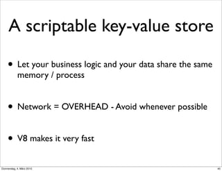 A scriptable key-value store

    • Let your business logic and your data share the same
            memory / process


    • Network = OVERHEAD - Avoid whenever possible

    • V8 makes it very fast
Donnerstag, 4. März 2010                                     40
 