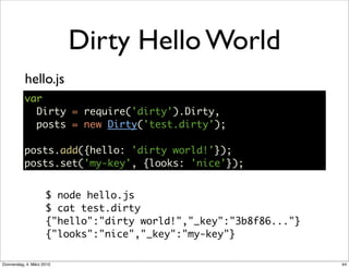 Dirty Hello World
           hello.js
           var
             Dirty = require('dirty').Dirty,
             posts = new Dirty('test.dirty');

           posts.add({hello: 'dirty world!'});
           posts.set('my-key', {looks: 'nice'});


                     $ node hello.js
                     $ cat test.dirty
                     {"hello":"dirty world!","_key":"3b8f86..."}
                     {"looks":"nice","_key":"my-key"}

Donnerstag, 4. März 2010                                           44
 