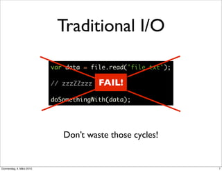 Traditional I/O

                           var data = file.read('file.txt');

                           // zzzZZzzz   FAIL!
                           doSomethingWith(data);




                              Don’t waste those cycles!


Donnerstag, 4. März 2010                                       7
 