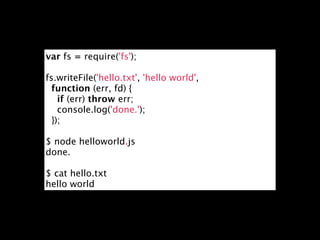 var fs = require('fs');

fs.writeFile('hello.txt', 'hello world',
  function (err, fd) {
   if (err) throw err;
   console.log('done.');
  });

$ node helloworld.js
done.

$ cat hello.txt
hello world
 