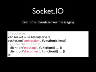 Socket.IO
         Real time client/server messaging

// socket.io
var socket = io.listen(server);
socket.on('connection', function(client){
  // new client is here!
  client.on('message', function(){ … })
  client.on('disconnect', function(){ … })
});
 