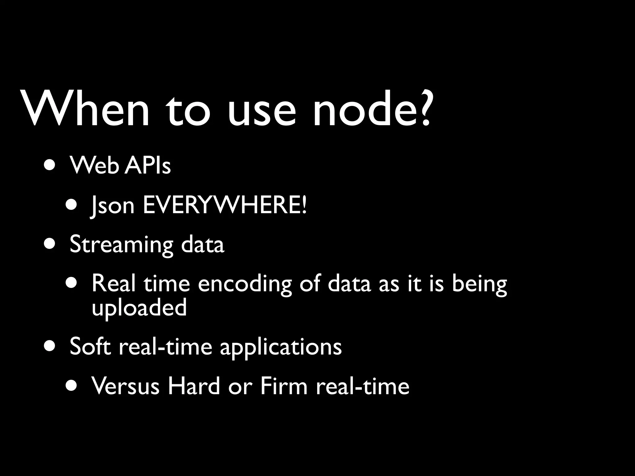 When to use node?
• Web APIs
 • Json EVERYWHERE!
• Streaming data
 • Real time encoding of data as it is being
    uploaded
• Soft real-time applications
 • Versus Hard or Firm real-time
 
