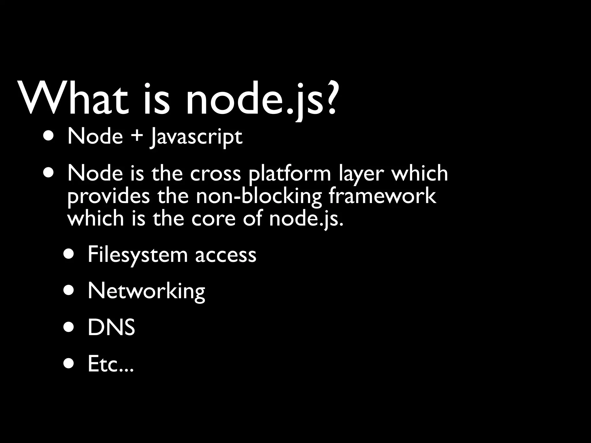 What is node.js?
 • Node + Javascript
 • Node is the cross platformframework
   provides the non-blocking
                              layer which
   which is the core of node.js.
  • Filesystem access
  • Networking
  • DNS
  • Etc...
 