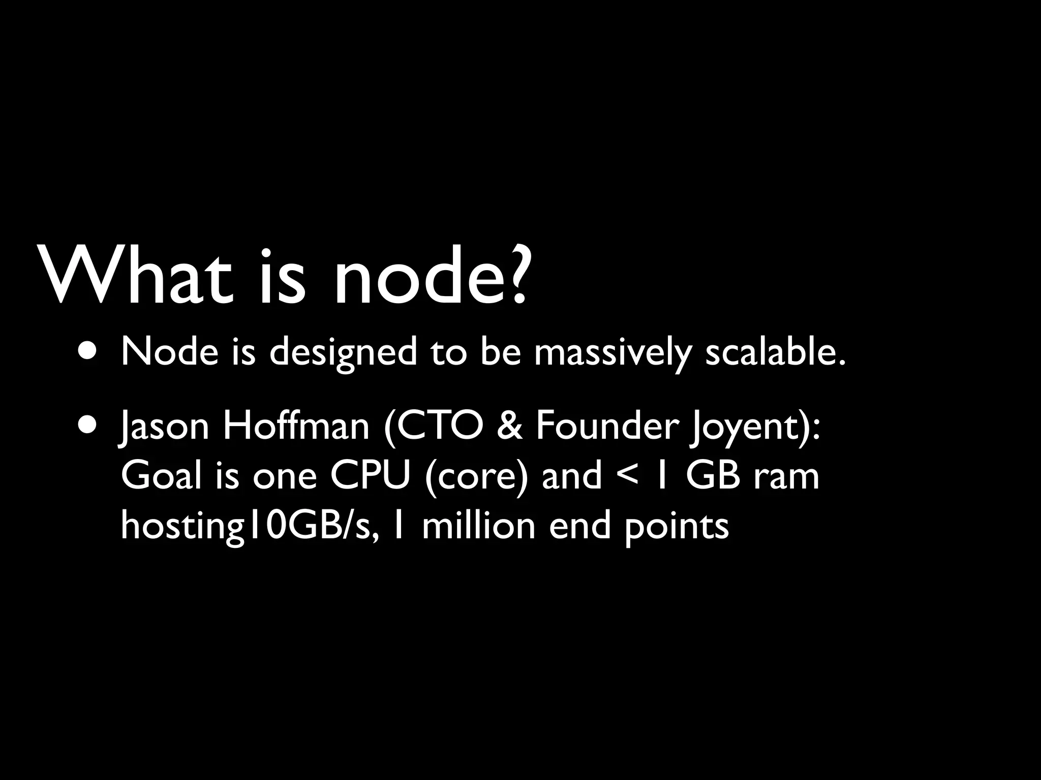 What is node?
• Node is designed to be massively scalable.
• Jason Hoffman (CTO & Founder Joyent):
  Goal is one CPU (core) and < 1 GB ram
  hosting10GB/s, 1 million end points
 