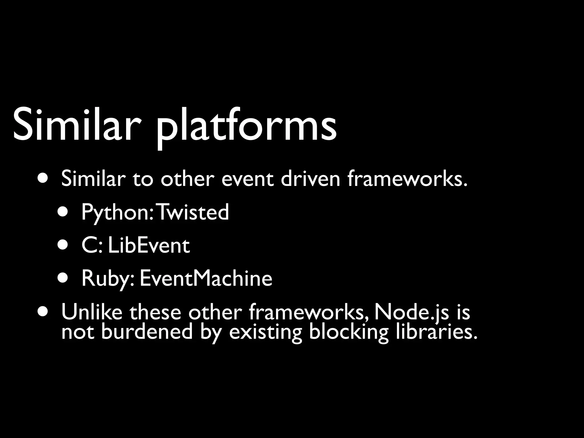 Similar platforms
 • Similar to other event driven frameworks.
  • Python: Twisted
  • C: LibEvent
  • Ruby: EventMachine
 • Unlike these other frameworks, Node.js is
   not burdened by existing blocking libraries.
 