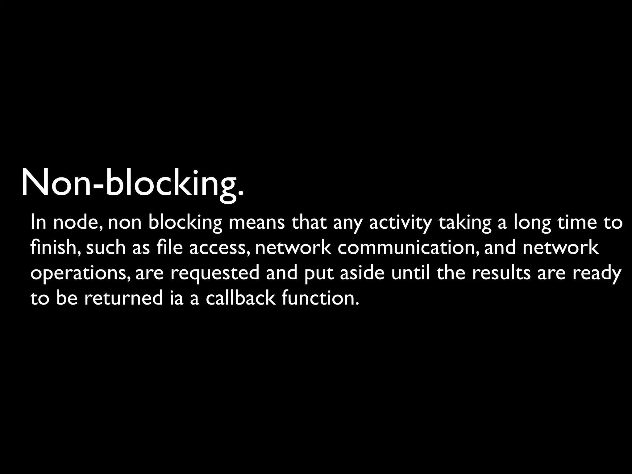 Non-blocking.
In node, non blocking means that any activity taking a long time to
ﬁnish, such as ﬁle access, network communication, and network
operations, are requested and put aside until the results are ready
to be returned ia a callback function.
 