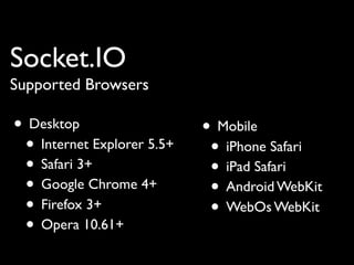 Socket.IO
Supported Browsers

• Desktop                   • Mobile
 • Internet Explorer 5.5+    • iPhone Safari
 • Safari 3+                 • iPad Safari
 • Google Chrome 4+          • Android WebKit
 • Firefox 3+                • WebOs WebKit
 • Opera 10.61+
 