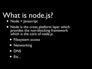 What is node.js?
 • Node + Javascript
 • Node is the cross platformframework
   provides the non-blocking
                              layer which
   which is the core of node.js.
  • Filesystem access
  • Networking
  • DNS
  • Etc...
 