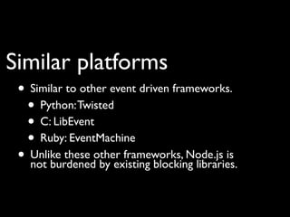 Similar platforms
 • Similar to other event driven frameworks.
  • Python: Twisted
  • C: LibEvent
  • Ruby: EventMachine
 • Unlike these other frameworks, Node.js is
   not burdened by existing blocking libraries.
 
