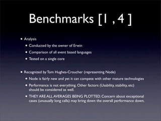 Benchmarks [1 , 4 ]
• Analysis
  • Conducted by the owner of Erwin
  • Comparison of all event based languages
  • Tested on a single core

• Recognized by Tom Hughes-Croucher (representing Node)
  • Node is fairly new and yet it can compete with other mature technologies
  • Performance is not everything. Other factors (Usability, stability, etc)
     should be considered as well.
  • THEY ARE ALL AVERAGES BEING PLOTTED. Concern about exceptional
     cases (unusually long calls) may bring down the overall performance down.
 