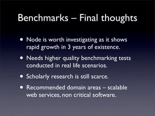 Benchmarks – Final thoughts

• Node is worth investigating as it shows
  rapid growth in 3 years of existence.
• Needs higher quality benchmarking tests
  conducted in real life scenarios.
• Scholarly research is still scarce.
• Recommended domain areas – scalable
  web services, non critical software.
 