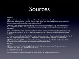 Sources
Web Posts:
[1] Ostinelli , Roberto. "A comparison between Misultin, Mochiweb, Cowboy, NodeJS and
Tornadoweb."www.ostinelli.net. Oostinelli, May 2011. Web. 19 Mar 2012. <http://www.ostinelli.net/a-comparison-
between-misultin-mochiweb-cowboy-nodejs-and-tornadoweb/>.
[2] Zgadzaj, Maciej. "Benchmarking Node.js - basic performance tests against Apache PHP."http://zgadzaj.com. N.p.,
August 19, 2010. Web. 19 Mar 2012. <http://zgadzaj.com/benchmarking-nodejs-basic-performance-tests-against-
apache-php>.
 [3] B, K. "Benchmarking nodejs : comparing nodejs and tomcat - random generator." http://ﬂ-ex.blogspot.com. N.p.,
13 December 2011. Web. 19 Mar 2012. <http://ﬂ-ex.blogspot.com/2011/12/comparing-random-generator-nodejs-
and.html>.
  [4] Hughes-Croucher, Tom, dir. Tech Talk: Tom Hughes-Croucher (Joyent) — “Node.js at Scale”. Joyent, 2011. Web. 19
Mar 2012. <http://sna-projects.com/blog/2011/08/nodejs/>. <http://sna-projects.com/blog/2011/08/nodejs/>.
[5] SUBBU, ALLAMARAJU. "Nodejs vs Play for Front-End Apps." subbu.org. N.p., MARCH 26, 2011. Web. 19 Mar
2012. <http://www.subbu.org/blog/2011/03/nodejs-vs-play-for-front-end-apps>.
IEEE Paper:
[6] Tilkov, S.;Vinoski, S.; , "Node.js: Using JavaScript to Build High-Performance Network Programs," Internet
Computing, IEEE , vol.14, no.6, pp.80-83, Nov.-Dec. 2010
doi: 10.1109/MIC.2010.145
URL: http://ieeexplore.ieee.org/stamp/stamp.jsp?tp=&arnumber=5617064&isnumber=5617049
 