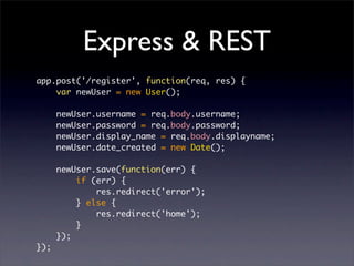 Express & REST
app.post('/register', function(req, res) {
    var newUser = new User();

      newUser.username = req.body.username;
      newUser.password = req.body.password;
      newUser.display_name = req.body.displayname;
      newUser.date_created = new Date();

      newUser.save(function(err) {
          if (err) {
              res.redirect('error');
          } else {
              res.redirect('home');
          }
      });
});
 