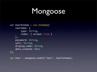 Mongoose
var UserSchema = new Schema({
    username: {
        type: String,
        index: { unique: true }
    },
    password: String,
    salt: String,
    display_name: String
    date_created: Date
});

var User = mongoose.model('User', UserSchema);
 
