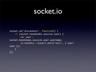 socket.io

socket.on('disconnect', function() {
    if (socket.handshake.session.user) {
         var user =
socket.handshake.session.user.username;
         io.sockets.in(user).emit('exit', { user:
user });
    }
});
 
