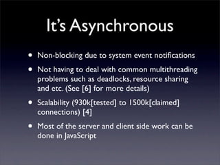 It’s Asynchronous
•   Non-blocking due to system event notiﬁcations
•   Not having to deal with common multithreading
    problems such as deadlocks, resource sharing
    and etc. (See [6] for more details)
•   Scalability (930k[tested] to 1500k[claimed]
    connections) [4]
•   Most of the server and client side work can be
    done in JavaScript
 
