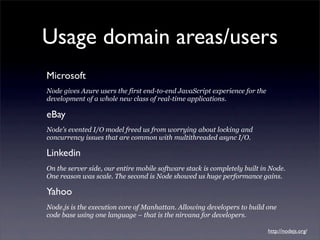 Usage domain areas/users
Microsoft
Node gives Azure users the first end-to-end JavaScript experience for the
development of a whole new class of real-time applications.

eBay
Node’s evented I/O model freed us from worrying about locking and
concurrency issues that are common with multithreaded async I/O.

Linkedin
On the server side, our entire mobile software stack is completely built in Node.
One reason was scale. The second is Node showed us huge performance gains.

Yahoo
Node.js is the execution core of Manhattan. Allowing developers to build one
code base using one language – that is the nirvana for developers.

                                                                            http://nodejs.org/
 