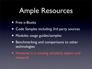 Ample Resources
• Free e-Books
• Code Samples including 3rd party sources
• Modules usage guides/samples
• Benchmarking and comparisons to other
  technologies
• However, it is missing scholarly papers and
  research.
 